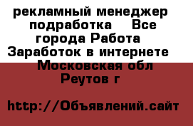 рекламный менеджер (подработка) - Все города Работа » Заработок в интернете   . Московская обл.,Реутов г.